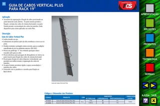 71 
APRESENTAÇÃO 
SOLUÇÕES 
PRODUTOS 
TECNOLOGIA 
NORMAS 
AJUDA SAIR 
GUIA DE CABOS VERTICAL PLUS 
PARA RACK 19" 
Aplicação 
• Acessório de organização e fixação de cabos posicionado na 
parte lateral de racks abertos. Na parte traseira permite a 
fixação e arranjo dos cabos do sistema horizontal e na parte 
frontal permite a acomodação dos cabos de manobra. Estão 
disponíveis para serem aplicados aos racks Plus. 
Descrição 
Guia de Cabos Vertical Plus 
• Confeccionado em aço. 
• Acabamento em pintura epóxi de alta resistência a riscos na cor 
preta. 
• Produto resistente e protegido contra corrosão, para as condições 
especificadas de uso em ambientes internos (EIA-569). 
• Possui um perfil tipo “U” liso evitando quaisquer danos 
causados pelo guia ao cabo. 
• Possui aberturas para passagem de abraçadeiras ou velcros na 
parte traseira para fixação dos cabos do sistema horizontal. 
• Possui guias frontais de cabos dispostos verticalmente, que 
permitem um melhor arranjo e organização dos cabos de 
manobra. 
• Os guias frontais permitem rápida e segura acomodação e 
manobra dos cabos. 
• Fornecido com os parafusos e arruelas para fixação no 
Rack Aberto. 
Códigos e Dimensões dos Produtos 
CÓDIGO PRODUTO COR 
DIMENSÕES EMBALAGEM 
ALTURA(mm) LARGURA(mm) PROFUNDIDADE(mm) (caixa) 
35150201 Guia de Cabos Vertical Plus 36U 1774 88 115 
35150004 Guia de Cabos Vertical Plus 44U 2129,6 88 115 
Preto 1 peça 
Guia de Cabos Vertical Plus 
 