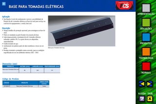82 
APRESENTAÇÃO 
SOLUÇÕES 
PRODUTOS 
TECNOLOGIA 
NORMAS 
AJUDA SAIR 
BASE PARA TOMADAS ELÉTRICAS 
Aplicação 
• Sua função é servir de acabamento e prover a possibilidade de 
fixação de até 4 tomadas elétricas na base do rack para serviço ou 
conexão de equipamentos (switch, hub, etc). 
Descrição 
• Tampa metálica de proteção opcional, para montagem na base do 
rack. 
• Pode ser instalada na parte frontal e/ou traseira da base. 
• Cada tampa permite a instalação de até 4 tomadas elétricas 
redondas, padrão 2P+T as quais devem ser adquiridas 
separadamente. 
• Confeccionado em aço. 
• Acabamento em pintura epóxi de alta resistência a riscos na cor 
preta. 
• Produto resistente e protegido contra corrosão, para as condições 
especificadas de uso em ambientes internos (EIA – 569). 
Dimensões (mm) 
Código do Produto 
CÓDIGO PRODUTO 
KET ARTICULADO 
EMBALAGEM 
(caixa) 
35150242 Base para Tomadas Elétricas 1 peça 
Base para Tomadas elétricas 
PRODUTO 
Base para Tomadas Elétricas 
ALTURA (mm) LARGURA (mm) PROFUNDIDADE (mm) 
85 540 101 
 