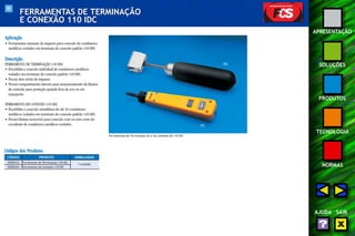 88 
APRESENTAÇÃO 
SOLUÇÕES 
PRODUTOS 
TECNOLOGIA 
NORMAS 
AJUDA SAIR 
FERRAMENTAS DE TERMINAÇÃO 
E CONEXÃO 110 IDC 
Aplicação 
• Ferramentas manuais de impacto para conexão de condutores 
metálicos isolados em terminais de conexão padrão 110 IDC. 
Descrição 
FERRAMENTA DE TERMINAÇÃO 110 IDC 
• Possibilita a conexão individual de condutores metálicos 
isolados em terminais de conexão padrão 110 IDC. 
• Possui dois níveis de impacto. 
• Possui compartimento interno para armazenamento da lâmina 
de conexão para proteção quando fora de uso ou em 
transporte. 
FERRAMENTA DE CONEXÃO 110 IDC 
• Possibilita a conexão simultânea de até 10 condutores 
metálicos isolados em terminais de conexão padrão 110 IDC. 
• Possui lâmina reversível para conexão com ou sem corte do 
excedente de condutores metálicos isolados. 
Ferramentas de Terminação (A) e de Conexão (B) 110 IDC 
(B) 
(A) 
Códigos dos Produtos 
CÓDIGO PRODUTO EMBALAGEM 
35050332 Ferramenta de Terminação 110 IDC 1 unidade 
35050324 Ferramenta de Conexão 110 IDC 
 