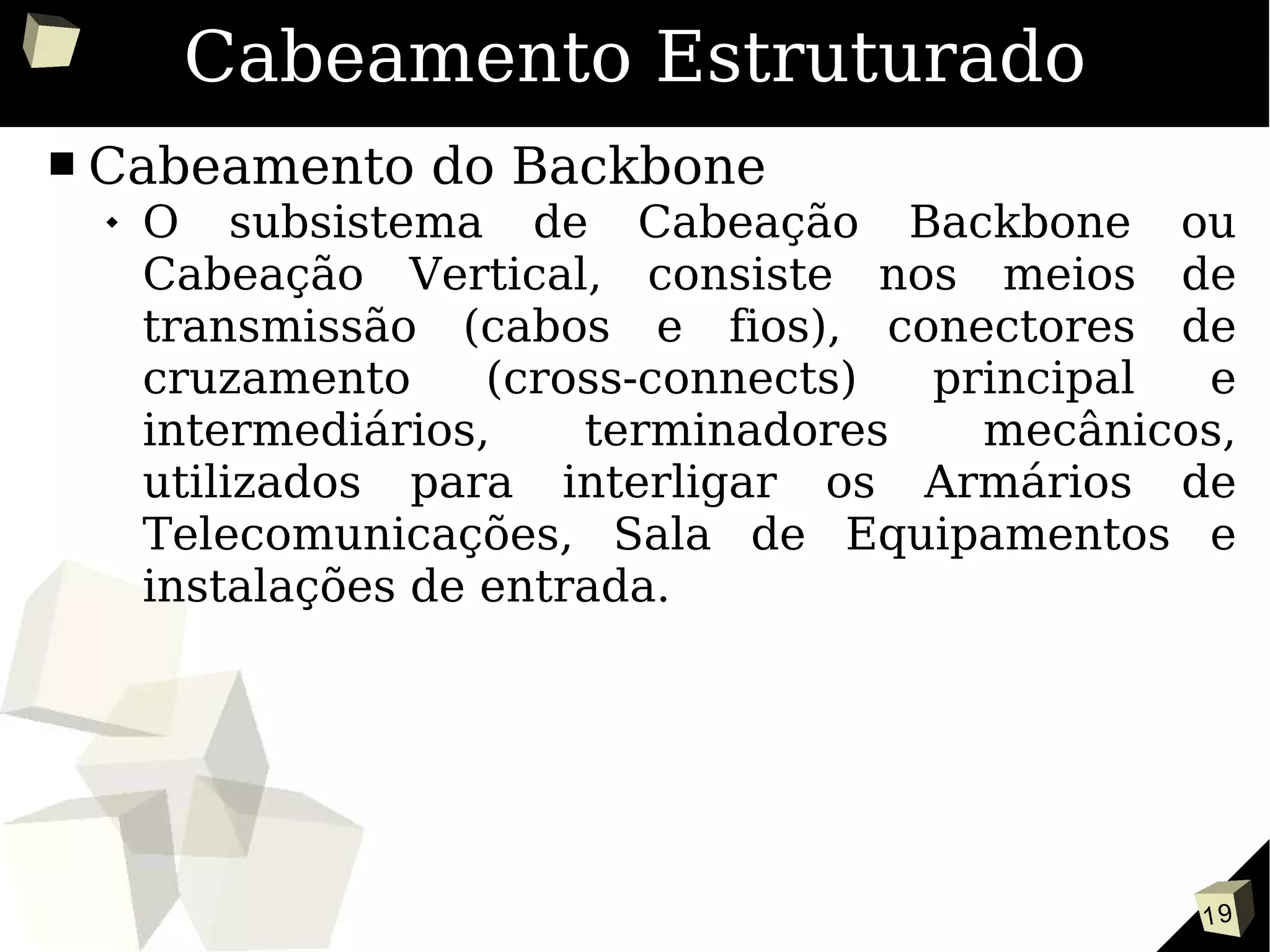 19
Cabeamento Estruturado
■ Cabeamento do Backbone
 O subsistema de Cabeação Backbone ou
Cabeação Vertical, consiste nos meios de
transmissão (cabos e fios), conectores de
cruzamento (cross-connects) principal e
intermediários, terminadores mecânicos,
utilizados para interligar os Armários de
Telecomunicações, Sala de Equipamentos e
instalações de entrada.
 