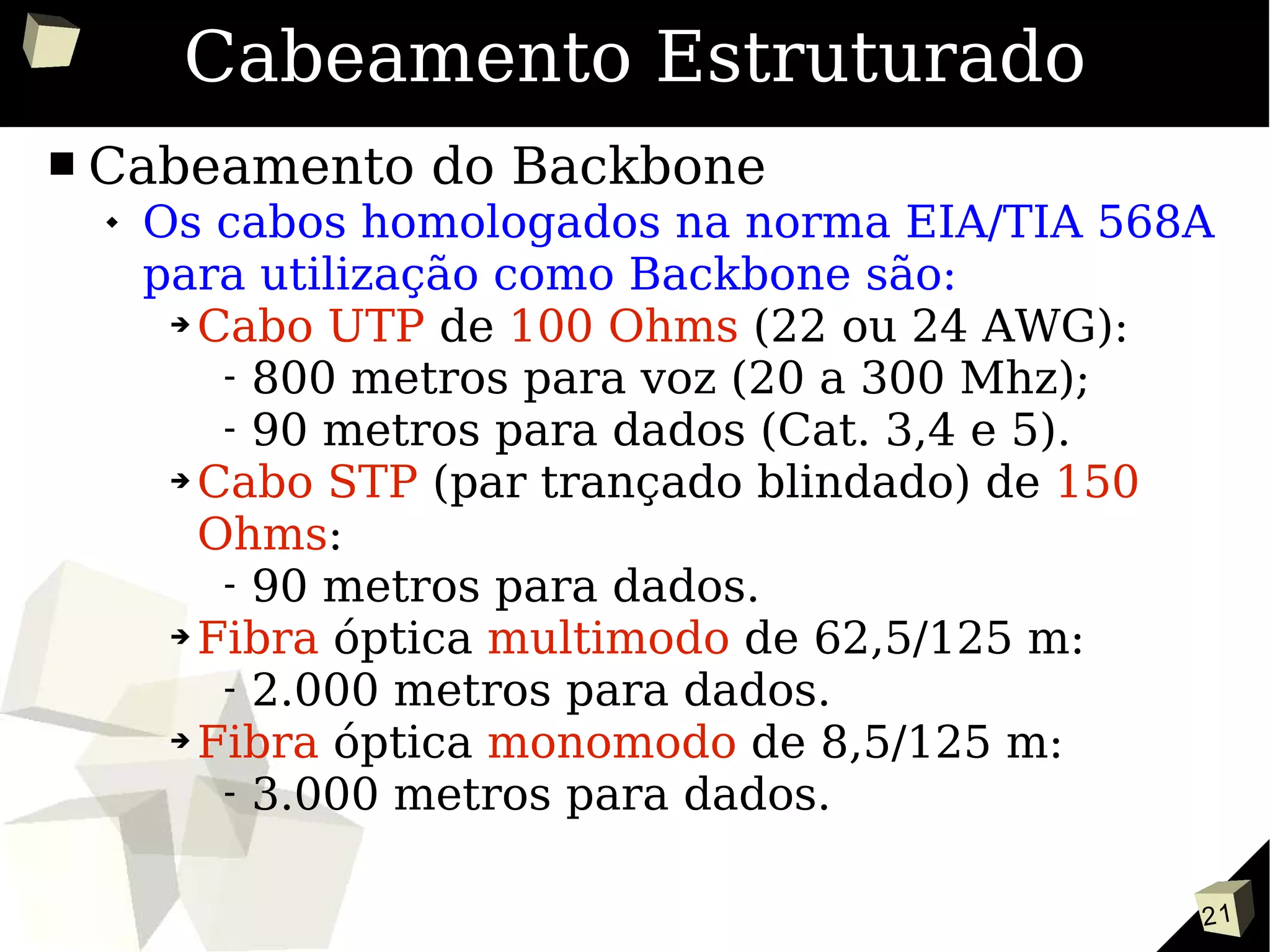 21
Cabeamento Estruturado
■ Cabeamento do Backbone
 Os cabos homologados na norma EIA/TIA 568A
para utilização como Backbone são:
➔ Cabo UTP de 100 Ohms (22 ou 24 AWG):
- 800 metros para voz (20 a 300 Mhz);
- 90 metros para dados (Cat. 3,4 e 5).
➔ Cabo STP (par trançado blindado) de 150
Ohms:
- 90 metros para dados.
➔ Fibra óptica multimodo de 62,5/125 m:
- 2.000 metros para dados.
➔ Fibra óptica monomodo de 8,5/125 m:
- 3.000 metros para dados.
 