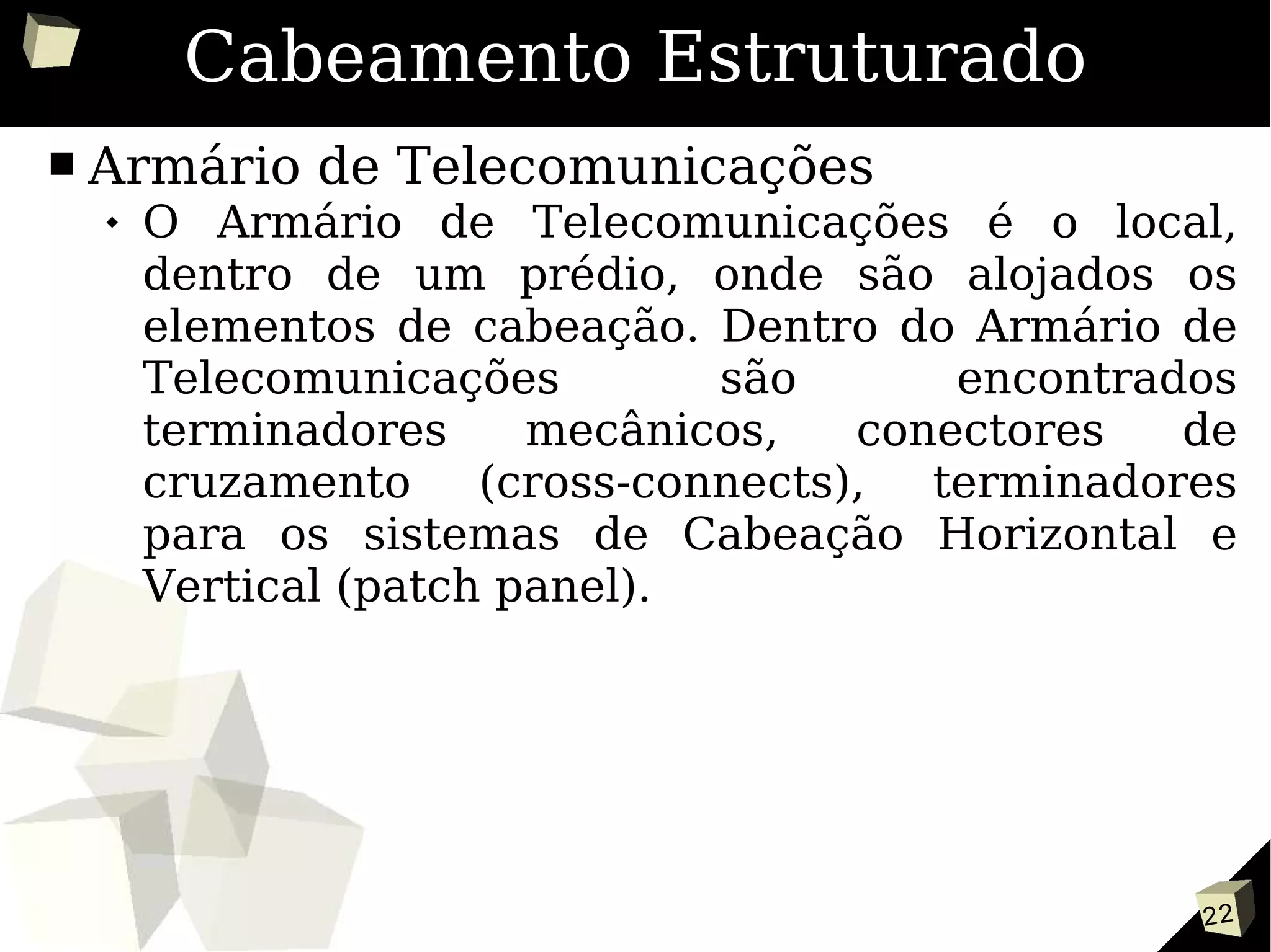 22
Cabeamento Estruturado
■ Armário de Telecomunicações
 O Armário de Telecomunicações é o local,
dentro de um prédio, onde são alojados os
elementos de cabeação. Dentro do Armário de
Telecomunicações são encontrados
terminadores mecânicos, conectores de
cruzamento (cross-connects), terminadores
para os sistemas de Cabeação Horizontal e
Vertical (patch panel).
 