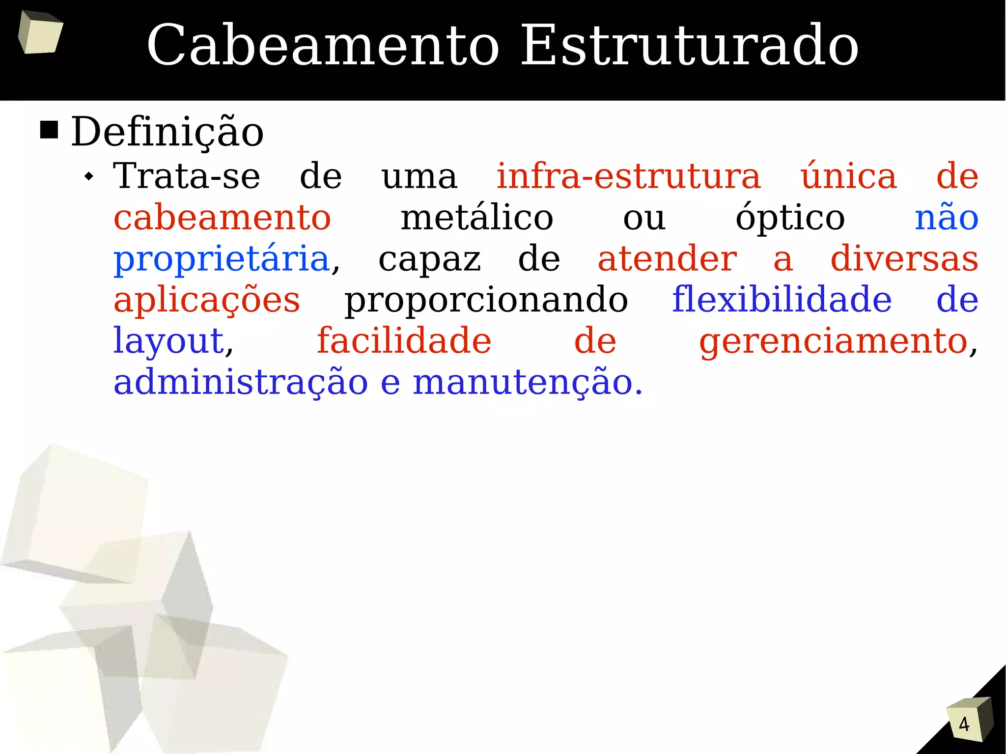 4
Cabeamento Estruturado
■ Definição
 Trata-se de uma infra-estrutura única de
cabeamento metálico ou óptico não
proprietária, capaz de atender a diversas
aplicações proporcionando flexibilidade de
layout, facilidade de gerenciamento,
administração e manutenção.
 