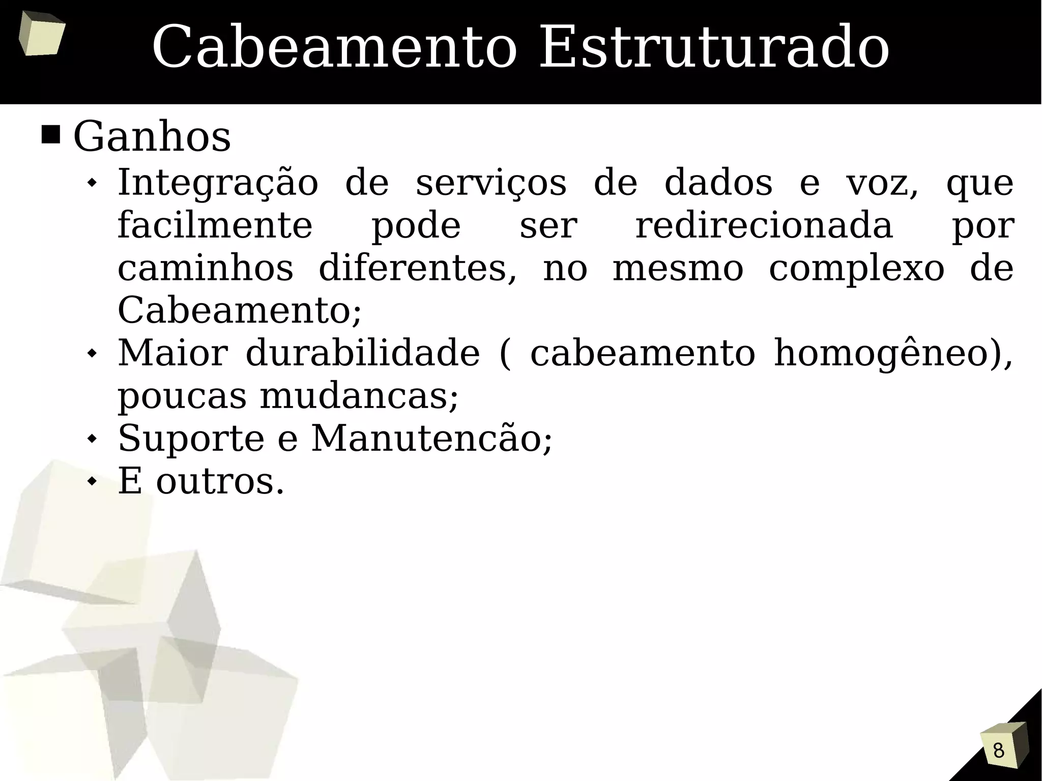 8
Cabeamento Estruturado
■ Ganhos
 Integração de serviços de dados e voz, que
facilmente pode ser redirecionada por
caminhos diferentes, no mesmo complexo de
Cabeamento;
 Maior durabilidade ( cabeamento homogêneo),
poucas mudancas;
 Suporte e Manutencão;
 E outros.
 