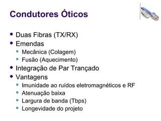 Condutores Óticos
 Duas Fibras (TX/RX)
 Emendas
 Mecânica (Colagem)
 Fusão (Aquecimento)
 Integração de Par Trançado
 Vantagens
 Imunidade ao ruídos eletromagnéticos e RF
 Atenuação baixa
 Largura de banda (Tbps)
 Longevidade do projeto
 