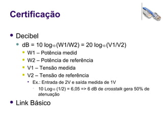 Certificação
 Decibel
 dB = 10 log10 (W1/W2) = 20 log10 (V1/V2)
 W1 – Potência medid
 W2 – Potência de referência
 V1 – Tensão medida
 V2 – Tensão de referência
 Ex.: Entrada de 2V e saída medida de 1V
 10 Log10 (1/2) = 6,05 => 6 dB de crosstalk gera 50% de
atenuação
 Link Básico
 