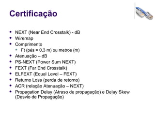 Certificação
 NEXT (Near End Crosstalk) - dB
 Wiremap
 Comprimento
 Ft (pés = 0,3 m) ou metros (m)
 Atenuação – dB
 PS-NEXT (Power Sum NEXT)
 FEXT (Far End Crosstalk)
 ELFEXT (Equal Level – FEXT)
 Returno Loss (perda de retorno)
 ACR (relação Atenuação – NEXT)
 Propagation Delay (Atraso de propagação) e Delay Skew
(Desvio de Propagação)
 