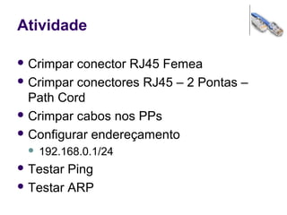 Atividade
 Crimpar conector RJ45 Femea
 Crimpar conectores RJ45 – 2 Pontas –
Path Cord
 Crimpar cabos nos PPs
 Configurar endereçamento
 192.168.0.1/24
 Testar Ping
 Testar ARP
 