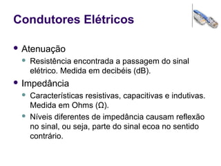 Condutores Elétricos
 Atenuação
 Resistência encontrada a passagem do sinal
elétrico. Medida em decibéis (dB).
 Impedância
 Características resistivas, capacitivas e indutivas.
Medida em Ohms (Ω).
 Níveis diferentes de impedância causam reflexão
no sinal, ou seja, parte do sinal ecoa no sentido
contrário.
 