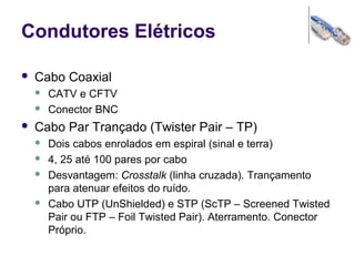 Condutores Elétricos
 Cabo Coaxial
 CATV e CFTV
 Conector BNC
 Cabo Par Trançado (Twister Pair – TP)
 Dois cabos enrolados em espiral (sinal e terra)
 4, 25 até 100 pares por cabo
 Desvantagem: Crosstalk (linha cruzada). Trançamento
para atenuar efeitos do ruído.
 Cabo UTP (UnShielded) e STP (ScTP – Screened Twisted
Pair ou FTP – Foil Twisted Pair). Aterramento. Conector
Próprio.
 