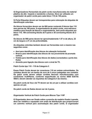 4) Organizadores Horizontais de patch cords manufacturados de material
plástico de alto impacto e resistente a chamas. Deve ser utilizado um
organizador de patch cords para cada bloco 110 de 100 pares.
5) Porta Etiquetas devem ser transparentes para colocação de etiquetas de
identificação coloridas.
Os blocos fornecidos devem ser de 900 pares contendo 9 blocos tipo 110
sem pernas de 100 pares, 9 organizadores de patch cords, uma estrutura
metálica para fixação de blocos e organizadores, dois porta etiquetas por
bloco 110, 180 connecting blocks de 4 pares e 36 connecting blocks de 5
pares.
Os blocos de 900 pares devem ter aproximadamente 1.57 m de altura, 22
cm de largura e 21 cm de profundidade.
As etiquetas coloridas tambem devem ser fornecidas com o mesmo nas
seguintes cores:
· Azul para identificação dos blocos da cabeação horizontal.
· Branco para identificação dos blocos de voz proveniente da prumada
vertical.
· Violeta para identificação dos blocos de dados (conectados a porta dos
Hubs)
· Amarelo para ligação dos blocos com o sinal de TV.
Patch Cords tipo 110 - 110 de Categoria 5
Esses Patch Cords devem ter conectores 110 em ambas extremidades. Os
contatos devem ter um banho de ouro de 5 micro polegadas nos contatos.
Os patch cords devem utilizar cordões flexíveis manufacturados com
condutores multifilares, conforme especificado na norma ANSI EIA/TIA
568A e devem atender os requisitos de Categoria 5 da mesma.
Os patch cords de Voz e de TV devem ser de um par e utilizar cordões com
apenas um par.
Os patch cords de Dados devem ser de 4 pares.
Organizador Vertical de Patch Cords para Blocos Tipo 110P
O Organizador deve ser fixado sobre a prancha de madeira fixada à parede,
deve ser metálico e equipado com anéis de distribuição que proporcionam
um caminho vertical para acomodação dos patch cords. O organizador

Pägina 12

 