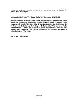 deve ter aproximadamente a mesma largura, altura e profundidade do
bloco 110P de 900 pares.
Adaptador 384A para TV a Cabo (Ref. AT&T Comcode 107 213 605)
O adapter deve ter conector do tipo F Macho em uma extremidade e um
conector modular de 8 posições do tipo RJ45 na outra. O adapter deve
suportar 28 canais VHF de 6 Mhz de banda cada através do Sistema de
Cabeamento Estruturado de Categoria 5. Para cada TV a ser conectada
utilizando-se da cabeação estruturada serão necessários 2 adapters um
conectando a tomada à TV e outro conectando a Cabeação Horizontal à
distribuição de TV a Cabo.
FILE: RECOMEND.DOC

Pägina 13

 