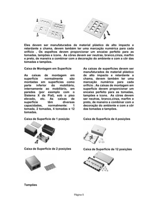Eles devem ser manufaturados de material plástico de alto impacto e
retardante a chama, devem também ter uma marcação numérica para cada
orifício . Os espelhos devem proporcionar um encaixe perfeito para as
tomadas, tampões e icons. As côres devem ser neutras, branco,cinza, marfim
e preto, de maneira a combinar com a decoração do ambiente e com a côr das
tomadas e tampões.
Caixa de Montagem em Superficíe
As caixas de montagem em
superfície
normalmente
são
montadas em superficies como
parte
inferior
do
mobiliário,
internamente ao mobiliário, em
paredes (por exemplo com o
Sistema X da Pial), sob o piso
elevado,
etc.
As
caixas
de
superfície
têm
diversas
capacidades,
normalmente:
1
tomada, 2 tomadas, 4 tomadas e 12
tomadas.

As caixas de superfícies devem ser
manufaturados de material plástico
de alto impacto e retardante a
chama, devem também ter uma
marcação numérica para cada
orifício . As caixas de montagem em
superficíe devem proporcionar um
encaixe perfeito para as tomadas,
tampões e icons. As côres devem
ser neutras, branco,cinza, marfim e
preto, de maneira a combinar com a
decoração do ambiente e com a côr
das tomadas e tampões.

Caixa de Superficie de 1 posição

Caixa de Superficie de 4 posições

Caixa de Superficie de 2 posições

Caixa de Superfície de 12 posições

Tampões
Pägina 5

 