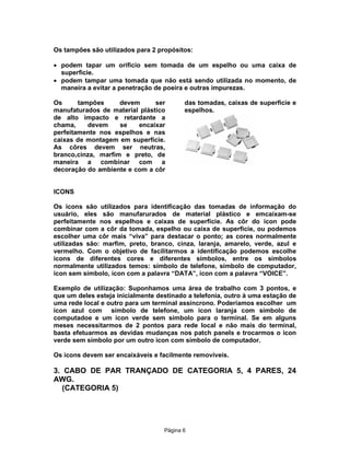Os tampões são utilizados para 2 propósitos:
· podem tapar um orificio sem tomada de um espelho ou uma caixa de
superficie.
· podem tampar uma tomada que não está sendo utilizada no momento, de
maneira a evitar a penetração de poeira e outras impurezas.
Os
tampões
devem
ser
manufaturados de material plástico
de alto impacto e retardante a
chama,
devem
se
encaixar
perfeitamente nos espelhos e nas
caixas de montagem em superfície.
As côres devem ser neutras,
branco,cinza, marfim e preto, de
maneira a combinar com a
decoração do ambiente e com a côr

das tomadas, caixas de superficie e
espelhos.

ICONS
Os icons são utilizados para identificação das tomadas de informação do
usuário, eles são manufarurados de material plástico e emcaixam-se
perfeitamente nos espelhos e caixas de superfície. As côr do icon pode
combinar com a côr da tomada, espelho ou caixa de superfície, ou podemos
escolher uma côr mais “viva” para destacar o ponto; as cores normalmente
utilizadas são: marfim, preto, branco, cinza, laranja, amarelo, verde, azul e
vermelho. Com o objetivo de facilitarmos a identificação podemos escolhe
icons de diferentes cores e diferentes simbolos, entre os simbolos
normalmente utilizados temos: símbolo de telefone, símbolo de computador,
icon sem símbolo, icon com a palavra “DATA”, icon com a palavra “VOICE”.
Exemplo de utilização: Suponhamos uma área de trabalho com 3 pontos, e
que um deles esteja inicialmente destinado a telefonia, outro à uma estação de
uma rede local e outro para um terminal assíncrono. Poderíamos escolher um
icon azul com símbolo de telefone, um icon laranja com símbolo de
computadoe e um icon verde sem símbolo para o terminal. Se em alguns
meses necessitarmos de 2 pontos para rede local e não mais do terminal,
basta efetuarmos as devidas mudanças nos patch panels e trocarmos o icon
verde sem símbolo por um outro icon com símbolo de computador.
Os icons devem ser encaixáveis e facilmente removíveis.

3. CABO DE PAR TRANÇADO DE CATEGORIA 5, 4 PARES, 24
AWG.
(CATEGORIA 5)

Pägina 6

 