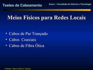 Area1 – Faculdade de Ciência e Tecnologia
Testes de Cabeamento


    Meios Físicos para Redes Locais

  • Cabos de Par Trançado
  • Cabos Coaxiais
  • Cabos de Fibra Ótica




 Professor : Marco Antônio C. Câmara
 