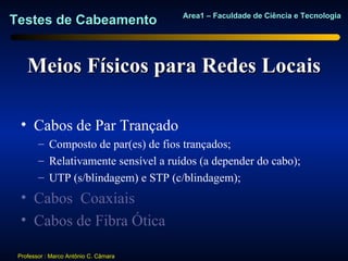 Area1 – Faculdade de Ciência e Tecnologia
Testes de Cabeamento


    Meios Físicos para Redes Locais

  • Cabos de Par Trançado
        – Composto de par(es) de fios trançados;
        – Relativamente sensível a ruídos (a depender do cabo);
        – UTP (s/blindagem) e STP (c/blindagem);
  • Cabos Coaxiais
  • Cabos de Fibra Ótica

 Professor : Marco Antônio C. Câmara
 
