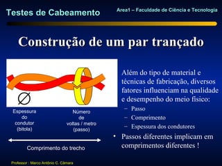 Area1 – Faculdade de Ciência e Tecnologia
Testes de Cabeamento


    Construção de um par trançado

                                                 • Além do tipo de material e
                                                   técnicas de fabricação, diversos
                                                   fatores influenciam na qualidade
    ∅                                              e desempenho do meio físico:
                                                     – Passo
 Espessura                         Número
     do                               de             – Comprimento
  condutor                      voltas / metro
   (bitola)
                                                     – Espessura dos condutores
                                   (passo)
                                                 • Passos diferentes implicam em
         Comprimento do trecho                     comprimentos diferentes !

 Professor : Marco Antônio C. Câmara
 