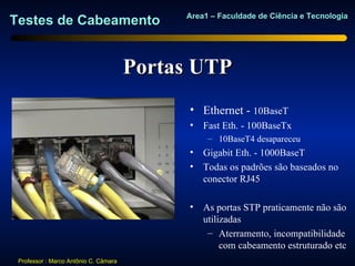 Area1 – Faculdade de Ciência e Tecnologia
Testes de Cabeamento


                                       Portas UTP
                                             • Ethernet - 10BaseT
                                             •   Fast Eth. - 100BaseTx
                                                  – 10BaseT4 desapareceu
                                             •   Gigabit Eth. - 1000BaseT
                                             •   Todas os padrões são baseados no
                                                 conector RJ45

                                             •   As portas STP praticamente não são
                                                 utilizadas
                                                  – Aterramento, incompatibilidade
                                                      com cabeamento estruturado etc
 Professor : Marco Antônio C. Câmara
 