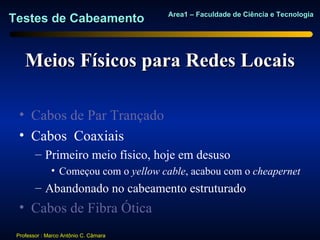 Area1 – Faculdade de Ciência e Tecnologia
Testes de Cabeamento


    Meios Físicos para Redes Locais

  • Cabos de Par Trançado
  • Cabos Coaxiais
        – Primeiro meio físico, hoje em desuso
              • Começou com o yellow cable, acabou com o cheapernet
        – Abandonado no cabeamento estruturado
  • Cabos de Fibra Ótica
 Professor : Marco Antônio C. Câmara
 