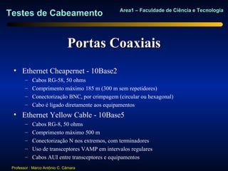 Area1 – Faculdade de Ciência e Tecnologia
Testes de Cabeamento


                               Portas Coaxiais
  • Ethernet Cheapernet - 10Base2
        –   Cabos RG-58, 50 ohms
        –   Comprimento máximo 185 m (300 m sem repetidores)
        –   Conectorização BNC, por crimpagem (circular ou hexagonal)
        –   Cabo é ligado diretamente aos equipamentos
  • Ethernet Yellow Cable - 10Base5
        –   Cabos RG-8, 50 ohms
        –   Comprimento máximo 500 m
        –   Conectorização N nos extremos, com terminadores
        –   Uso de transceptores VAMP em intervalos regulares
        –   Cabos AUI entre transceptores e equipamentos
 Professor : Marco Antônio C. Câmara
 