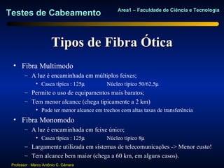 Area1 – Faculdade de Ciência e Tecnologia
Testes de Cabeamento


                       Tipos de Fibra Ótica
  • Fibra Multimodo
        – A luz é encaminhada em múltiplos feixes;
              • Casca típica : 125µ         Núcleo típico 50/62,5µ
        – Permite o uso de equipamentos mais baratos;
        – Tem menor alcance (chega tipicamente a 2 km)
              • Pode ter menor alcance em trechos com altas taxas de transferência
  • Fibra Monomodo
        – A luz é encaminhada em feixe único;
              • Casca típica : 125µ         Núcleo típico 8µ
        – Largamente utilizada em sistemas de telecomunicações -> Menor custo!
        – Tem alcance bem maior (chega a 60 km, em alguns casos).
 Professor : Marco Antônio C. Câmara
 