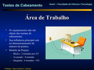 Area1 – Faculdade de Ciência e Tecnologia
Testes de Cabeamento


                            Área de Trabalho

  • Os equipamentos não são
    objeto das normas de
    cabeamento;
  • Sua influência principal está
    no dimensionamento do
    número de pontos;
  • Modelo de Projeto
        – Básico : 2 tomadas por AT
        – Avançado : 4 tomadas
        – Integrado : 4 tomadas + FO


 Professor : Marco Antônio C. Câmara
 