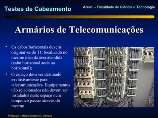 Area1 – Faculdade de Ciência e Tecnologia
Testes de Cabeamento


         Armários de Telecomunicações
•     Os cabos horizontais devem
      originar-se do TC localizado no
      mesmo piso da área atendida
      (cabo horizontal anda na
      horizontal);
•     O espaço deve ser destinado
      exclusivamente para
      telecomunicações. Equipamentos
      não relacionados não devem ser
      instalados neste espaço nem
      tampouco passar através do
      mesmo.

    Professor : Marco Antônio C. Câmara
 