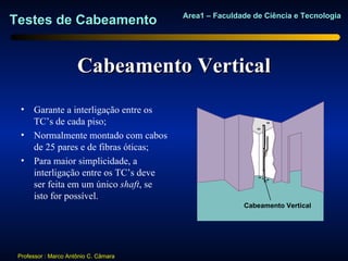 Area1 – Faculdade de Ciência e Tecnologia
Testes de Cabeamento


                      Cabeamento Vertical
  • Garante a interligação entre os
    TC’s de cada piso;
  • Normalmente montado com cabos
    de 25 pares e de fibras óticas;
  • Para maior simplicidade, a
    interligação entre os TC’s deve
    ser feita em um único shaft, se
                                                              Sle
    isto for possível.                                 Backbo eve
                                                      Cabeamento Vertical
                                                       ne
                                                       Riser
                                                       Cable




 Professor : Marco Antônio C. Câmara
 