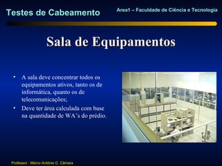Area1 – Faculdade de Ciência e Tecnologia
Testes de Cabeamento


                    Sala de Equipamentos

  • A sala deve concentrar todos os
    equipamentos ativos, tanto os de
    informática, quanto os de
    telecomunicações;
  • Deve ter área calculada com base
    na quantidade de WA’s do prédio.




 Professor : Marco Antônio C. Câmara
 