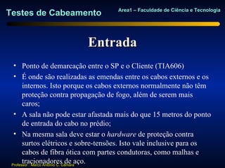 Area1 – Faculdade de Ciência e Tecnologia
Testes de Cabeamento


                          Entrada
  • Ponto de demarcação entre o SP e o Cliente (TIA606)
  • É onde são realizadas as emendas entre os cabos externos e os
       internos. Isto porque os cabos externos normalmente não têm
       proteção contra propagação de fogo, além de serem mais
       caros;
  • A sala não pode estar afastada mais do que 15 metros do ponto
       de entrada do cabo no prédio;
  • Na mesma sala deve estar o hardware de proteção contra
       surtos elétricos e sobre-tensões. Isto vale inclusive para os
       cabos de fibra ótica com partes condutoras, como malhas e
       tracionadores de aço.
 Professor : Marco Antônio C. Câmara
 