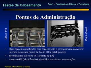 Area1 – Faculdade de Ciência e Tecnologia
Testes de Cabeamento


                Pontos de Administração




                                                                               Patch Panel
 Bloco 110




    • Duas opções são utilizadas para concentração e gerenciamento dos cabos
      internos e externos (bloco de fiação 110 e patch panels);
    • São utilizadas tanto nos TC’s quanto no ER;
    • A norma 606 (identificação), simplifica e acelera as manutenções.

 Professor : Marco Antônio C. Câmara
 
