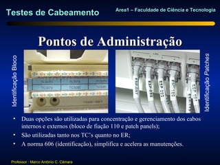 Area1 – Faculdade de Ciência e Tecnologia
Testes de Cabeamento


                       Pontos de Administração




                                                                                  Identificação Patches
 Identificação Bloco




       • Duas opções são utilizadas para concentração e gerenciamento dos cabos
         internos e externos (bloco de fiação 110 e patch panels);
       • São utilizadas tanto nos TC’s quanto no ER;
       • A norma 606 (identificação), simplifica e acelera as manutenções.

  Professor : Marco Antônio C. Câmara
 