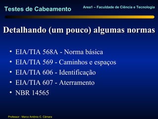Area1 – Faculdade de Ciência e Tecnologia
Testes de Cabeamento


Detalhando (um pouco) algumas normas

  •   EIA/TIA 568A - Norma básica
  •   EIA/TIA 569 - Caminhos e espaços
  •   EIA/TIA 606 - Identificação
  •   EIA/TIA 607 - Aterramento
  •   NBR 14565


 Professor : Marco Antônio C. Câmara
 