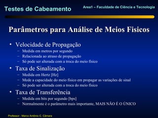 Area1 – Faculdade de Ciência e Tecnologia
Testes de Cabeamento


 Parâmetros para Análise de Meios Fisicos
  • Velocidade de Propagação
        – Medida em metros por segundo
        – Relacionada ao atraso de propagação
        – Só pode ser alterada com a troca do meio físico
  • Taxa de Sinalização
        – Medida em Hertz [Hz]
        – Mede a capacidade do meio físico em propagar as variações de sinal
        – Só pode ser alterada com a troca do meio físico
  • Taxa de Transferência
        – Medida em bits por segundo [bps]
        – Normalmente é o parâmetro mais importante, MAIS NÃO É O ÚNICO


 Professor : Marco Antônio C. Câmara
 