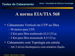 Area1 – Faculdade de Ciência e Tecnologia
Testes de Cabeamento


                    A norma EIA/TIA 568

  • Cabeamento Vertical em UTP ou fibra
        – 90 metros para UTP;
        – 2 Km para fibra multimodo 62,5/125 µ;
        – 3 Km para fibra monomodo 8,5/125 µ;
  • Cabeamento com Topologia em estrela
        – Até 2 níveis hierárquicos com armários fiação.

 Professor : Marco Antônio C. Câmara
 