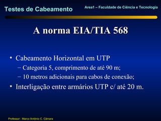 Area1 – Faculdade de Ciência e Tecnologia
Testes de Cabeamento


                    A norma EIA/TIA 568

  • Cabeamento Horizontal em UTP
        – Categoria 5, comprimento de até 90 m;
        – 10 metros adicionais para cabos de conexão;
  • Interligação entre armários UTP c/ até 20 m.



 Professor : Marco Antônio C. Câmara
 