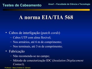 Area1 – Faculdade de Ciência e Tecnologia
Testes de Cabeamento


                    A norma EIA/TIA 568

  • Cabos de interligação (patch cords)
        – Cabos UTP com alma flexível;
        – Nos armários, até 6 m de comprimento;
        – Nos terminais, até 3 m de comprimento;
  • Fabricação
        – Não recomenda-se no campo;
        – Método de conectorização IDC (Insulation Displacement
          Contact).
 Professor : Marco Antônio C. Câmara
 
