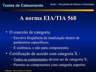 Area1 – Faculdade de Ciência e Tecnologia
Testes de Cabeamento


                    A norma EIA/TIA 568

  • O conceito de categoria
        – Envolve freqüência de sinalização dentro de
          parâmetros específicos;
        – É sistêmica, e não para componentes.
  • Certificação de acordo com categoria X :
        – Todos os componentes devem ser de categoria X;
        – Permite-se componentes com categoria superior.
 Professor : Marco Antônio C. Câmara
 