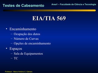 Area1 – Faculdade de Ciência e Tecnologia
Testes de Cabeamento


                                   EIA/TIA 569
  • Encaminhamento
        – Ocupação dos dutos
        – Número de Curvas
        – Opções de encaminhamento
  • Espaços
        – Sala de Equipamentos
        – TC



 Professor : Marco Antônio C. Câmara
 