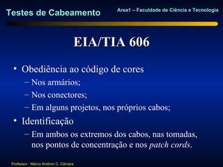 Area1 – Faculdade de Ciência e Tecnologia
Testes de Cabeamento


                                   EIA/TIA 606
  • Obediência ao código de cores
        – Nos armários;
        – Nos conectores;
        – Em alguns projetos, nos próprios cabos;
  • Identificação
        – Em ambos os extremos dos cabos, nas tomadas,
          nos pontos de concentração e nos patch cords.

 Professor : Marco Antônio C. Câmara
 