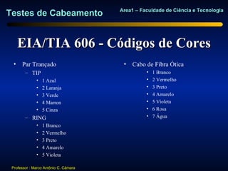 Area1 – Faculdade de Ciência e Tecnologia
Testes de Cabeamento


    EIA/TIA 606 - Códigos de Cores
  • Par Trançado                        •   Cabo de Fibra Ótica
        – TIP                                    •   1 Branco
              •   1 Azul                         •   2 Vermelho
              •   2 Laranja                      •   3 Preto
              •   3 Verde                        •   4 Amarelo
              •   4 Marron                       •   5 Violeta
              •   5 Cinza                        •   6 Rosa
        – RING                                   •   7 Água
              •   1 Branco
              •   2 Vermelho
              •   3 Preto
              •   4 Amarelo
              •   5 Violeta

 Professor : Marco Antônio C. Câmara
 