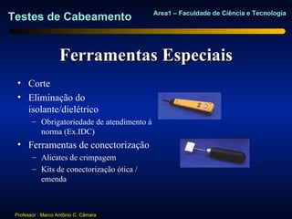 Area1 – Faculdade de Ciência e Tecnologia
Testes de Cabeamento


                    Ferramentas Especiais
  • Corte
  • Eliminação do
    isolante/dielétrico
        – Obrigatoriedade de atendimento à
          norma (Ex.IDC)
  • Ferramentas de conectorização
        – Alicates de crimpagem
        – Kits de conectorização ótica /
          emenda



 Professor : Marco Antônio C. Câmara
 