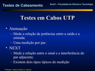 Area1 – Faculdade de Ciência e Tecnologia
Testes de Cabeamento


                     Testes em Cabos UTP
  • Atenuação
        – Mede a relação de potências entre a saída e a
          entrada;
        – Uma medição por par.
  • NEXT
        – Mede a relação entre o sinal e a interferência do
          par adjacente.
        – Existem dois tipos típicos de medição
 Professor : Marco Antônio C. Câmara
 