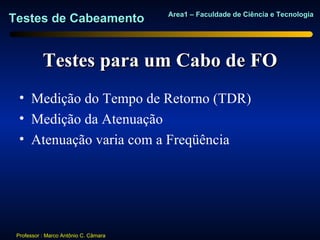 Area1 – Faculdade de Ciência e Tecnologia
Testes de Cabeamento


           Testes para um Cabo de FO
  • Medição do Tempo de Retorno (TDR)
  • Medição da Atenuação
  • Atenuação varia com a Freqüência




 Professor : Marco Antônio C. Câmara
 