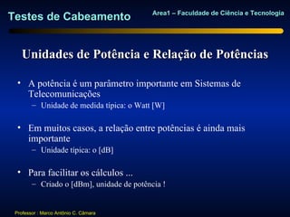 Area1 – Faculdade de Ciência e Tecnologia
Testes de Cabeamento


   Unidades de Potência e Relação de Potências

  • A potência é um parâmetro importante em Sistemas de
    Telecomunicações
        – Unidade de medida típica: o Watt [W]

  • Em muitos casos, a relação entre potências é ainda mais
    importante
        – Unidade típica: o [dB]

  • Para facilitar os cálculos ...
        – Criado o [dBm], unidade de potência !


 Professor : Marco Antônio C. Câmara
 