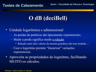 Area1 – Faculdade de Ciência e Tecnologia
Testes de Cabeamento


                                O dB (deciBell)
  • Unidade logarítmica e adimensional
        – As perdas de potência são tipicamente exponenciais;
        – Medir a perda significa medir a relação
              • Relação entre dois valores da mesma grandeza não tem unidade ...
        – Usar o logaritmo permite “linearizar” variações
          exponenciais.
  • Aproveita as propriedades do logaritmo, facilitando
    MUITO os cálculos.

 Professor : Marco Antônio C. Câmara
 