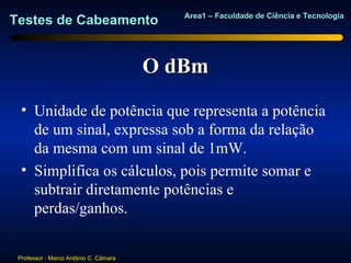 Area1 – Faculdade de Ciência e Tecnologia
Testes de Cabeamento


                                       O dBm
  • Unidade de potência que representa a potência
    de um sinal, expressa sob a forma da relação
    da mesma com um sinal de 1mW.
  • Simplifica os cálculos, pois permite somar e
    subtrair diretamente potências e
    perdas/ganhos.


 Professor : Marco Antônio C. Câmara
 