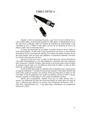 FIBRA ÓPTICA




         Quando se fala em tecnologia de ponta, o que existe de mais moderno são os
cabos de fibra óptica. A transmissão de dados por fibra óptica é realizada pelo envio de
um sinal de luz codificado, dentro do domínio de frequência do infravermelho a uma
velocidade de 10 a 15 MHz. O cabo óptico consiste de um filamento de sílica e de
plástico, onde é feita a transmissão da luz.
        As fontes de transmissão de luz podem ser diodos emissores de luz (LED) ou
lasers semicondutores. O cabo óptico com transmissão de raio laser é o mais eficiente
em potência devido a sua espessura reduzida. Já os cabos com diodos emissores de luz
são muito baratos, além de serem mais adaptáveis à temperatura ambiente e de terem
um ciclo de vida maior que o do laser.
        Apesar de serem mais caros, os cabos de fibra óptica não sofrem interferências
com ruídos eletromagnéticos e com radiofrequências e permitem uma total isolamento
entre transmissor e receptor. Portanto, quem deseja ter uma rede segura, preservar dados
de qualquer tipo de ruído e ter velocidade na transmissão de dados, os cabos de fibra
óptica são a melhor opção do mercado.
        O cabo de fibra óptica pode ser utilizado tanto em ligações ponto a ponto quanto
em ligações multiponto. A exemplo do cabo de par trançado, a fibra óptica também está
sendo muito usada em conjunto com sistemas ATM, que transmitem os dados em alta
velocidade. O tipo de cabeamento mais usado em ambientes internos (LANs) é o de par
trançado, enquanto o de fibra óptica é o mais usado em ambientes externos.
        Apenas para complementar: segundo livros que eu tenho falando sobre o
assunto, um cabeamento de fibra ótica teria uma largura de banda típica em torno de
1ghz, o suficiente para utilizar-se os serviços mais corriqueiros da Internet ( FTP, e-
mail, Web, videoconferência etc... ) com muita folga, assumindo-se um comprimento
máximo de 1,5 KM.




                                                                                     10
 