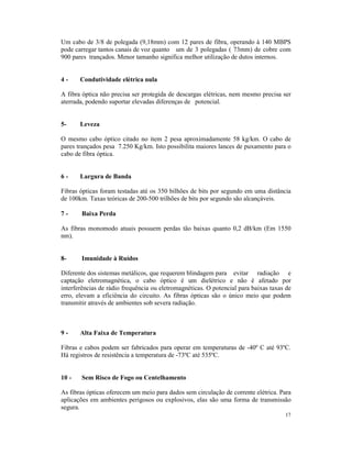Um cabo de 3/8 de polegada (9,18mm) com 12 pares de fibra, operando à 140 MBPS
pode carregar tantos canais de voz quanto um de 3 polegadas ( 73mm) de cobre com
900 pares trançados. Menor tamanho significa melhor utilização de dutos internos.


4-     Condutividade elétrica nula

A fibra óptica não precisa ser protegida de descargas elétricas, nem mesmo precisa ser
aterrada, podendo suportar elevadas diferenças de potencial.


5-     Leveza

O mesmo cabo óptico citado no item 2 pesa aproximadamente 58 kg/km. O cabo de
pares trançados pesa 7.250 Kg/km. Isto possibilita maiores lances de puxamento para o
cabo de fibra óptica.


6-     Largura de Banda

Fibras ópticas foram testadas até os 350 bilhões de bits por segundo em uma distância
de 100km. Taxas teóricas de 200-500 trilhões de bits por segundo são alcançáveis.

7-     Baixa Perda

As fibras monomodo atuais possuem perdas tão baixas quanto 0,2 dB/km (Em 1550
nm).


8-     Imunidade à Ruídos

Diferente dos sistemas metálicos, que requerem blindagem para evitar radiação e
captação eletromagnética, o cabo óptico é um dielétrico e não é afetado por
interferências de rádio frequência ou eletromagnéticas. O potencial para baixas taxas de
erro, elevam a eficiência do circuito. As fibras ópticas são o único meio que podem
transmitir através de ambientes sob severa radiação.



9-     Alta Faixa de Temperatura

Fibras e cabos podem ser fabricados para operar em temperaturas de -40º C até 93ºC.
Há registros de resistência a temperatura de -73ºC até 535ºC.


10 -   Sem Risco de Fogo ou Centelhamento

As fibras ópticas oferecem um meio para dados sem circulação de corrente elétrica. Para
aplicações em ambientes perigosos ou explosivos, elas são uma forma de transmissão
segura.
                                                                                     17
 