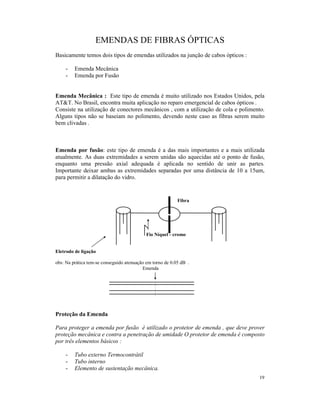 EMENDAS DE FIBRAS ÓPTICAS
Basicamente temos dois tipos de emendas utilizados na junção de cabos ópticos :

     -   Emenda Mecânica
     -   Emenda por Fusão


Emenda Mecânica : Este tipo de emenda é muito utilizado nos Estados Unidos, pela
AT&T. No Brasil, encontra muita aplicação no reparo emergencial de cabos ópticos .
Consiste na utilização de conectores mecânicos , com a utilização de cola e polimento.
Alguns tipos não se baseiam no polimento, devendo neste caso as fibras serem muito
bem clivadas .



Emenda por fusão: este tipo de emenda é a das mais importantes e a mais utilizada
atualmente. As duas extremidades a serem unidas são aquecidas até o ponto de fusão,
enquanto uma pressão axial adequada é aplicada no sentido de unir as partes.
Importante deixar ambas as extremidades separadas por uma distância de 10 a 15um,
para permitir a dilatação do vidro.


                                                           Fibra




                                            Fio Níquel - cromo


Eletrodo de ligação

obs: Na prática tem-se conseguido atenuação em torno de 0.05 dB .
                                          Emenda




Proteção da Emenda

Para proteger a emenda por fusão é utilizado o protetor de emenda , que deve prover
proteção mecânica e contra a penetração de umidade O protetor de emenda é composto
por três elementos básicos :

     -   Tubo externo Termocontrátil
     -   Tubo interno
     -   Elemento de sustentação mecânica.
                                                                                   19
 